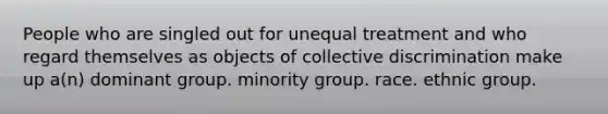 People who are singled out for unequal treatment and who regard themselves as objects of collective discrimination make up a(n) dominant group. minority group. race. ethnic group.