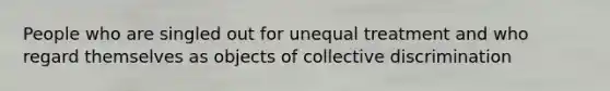 People who are singled out for unequal treatment and who regard themselves as objects of collective discrimination