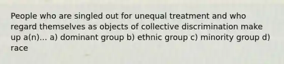 People who are singled out for unequal treatment and who regard themselves as objects of collective discrimination make up a(n)... a) dominant group b) ethnic group c) minority group d) race