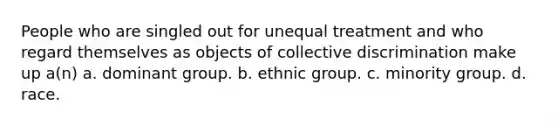 People who are singled out for unequal treatment and who regard themselves as objects of collective discrimination make up a(n) a. dominant group. b. ethnic group. c. minority group. d. race.