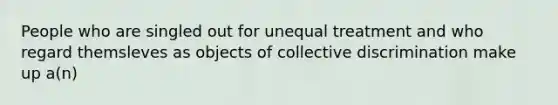 People who are singled out for unequal treatment and who regard themsleves as objects of collective discrimination make up a(n)