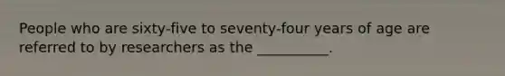 People who are sixty-five to seventy-four years of age are referred to by researchers as the __________.