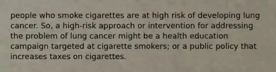 people who smoke cigarettes are at high risk of developing lung cancer. So, a high-risk approach or intervention for addressing the problem of lung cancer might be a health education campaign targeted at cigarette smokers; or a public policy that increases taxes on cigarettes.