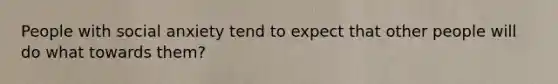 People with social anxiety tend to expect that other people will do what towards them?