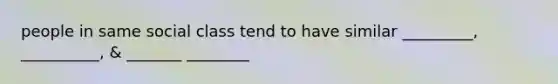 people in same social class tend to have similar _________, __________, & _______ ________