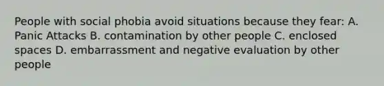 People with social phobia avoid situations because they fear: A. Panic Attacks B. contamination by other people C. enclosed spaces D. embarrassment and negative evaluation by other people