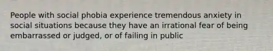 People with social phobia experience tremendous anxiety in social situations because they have an irrational fear of being embarrassed or judged, or of failing in public