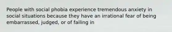 People with social phobia experience tremendous anxiety in social situations because they have an irrational fear of being embarrassed, judged, or of failing in