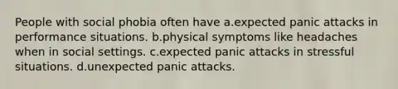 People with social phobia often have a.expected panic attacks in performance situations. b.physical symptoms like headaches when in social settings. c.expected panic attacks in stressful situations. d.unexpected panic attacks.