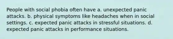 People with social phobia often have a. unexpected panic attacks. b. physical symptoms like headaches when in social settings. c. expected panic attacks in stressful situations. d. expected panic attacks in performance situations.