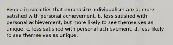 People in societies that emphasize individualism are a. more satisfied with personal achievement. b. less satisfied with personal achievement, but more likely to see themselves as unique. c. less satisfied with personal achievement. d. less likely to see themselves as unique.