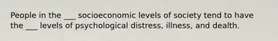 People in the ___ socioeconomic levels of society tend to have the ___ levels of psychological distress, illness, and dealth.