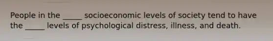 People in the _____ socioeconomic levels of society tend to have the _____ levels of psychological distress, illness, and death.