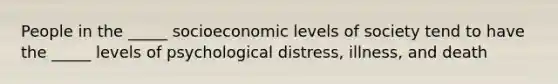 People in the _____ socioeconomic levels of society tend to have the _____ levels of psychological distress, illness, and death