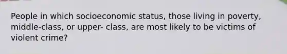 People in which socioeconomic status, those living in poverty, middle-class, or upper- class, are most likely to be victims of violent crime?