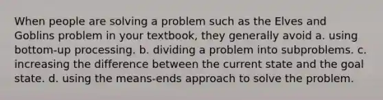 When people are solving a problem such as the Elves and Goblins problem in your textbook, they generally avoid a. using bottom-up processing. b. dividing a problem into subproblems. c. increasing the difference between the current state and the goal state. d. using the means-ends approach to solve the problem.