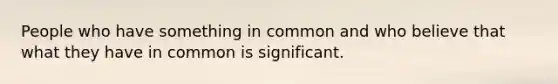 People who have something in common and who believe that what they have in common is significant.