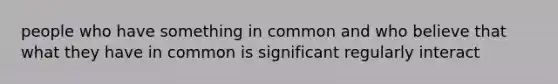 people who have something in common and who believe that what they have in common is significant regularly interact