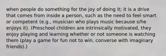 when people do something for the joy of doing it; it is a drive that comes from inside a person, such as the need to feel smart or competent (e.g., musician who plays music because s/he enjoys it). (Preschool children are intrinsically motivated, they enjoy playing and learning whether or not someone is watching them (play a game for fun not to win, converse with imaginary friends).)