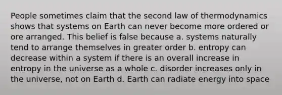 People sometimes claim that the second law of thermodynamics shows that systems on Earth can never become more ordered or ore arranged. This belief is false because a. systems naturally tend to arrange themselves in greater order b. entropy can decrease within a system if there is an overall increase in entropy in the universe as a whole c. disorder increases only in the universe, not on Earth d. Earth can radiate energy into space