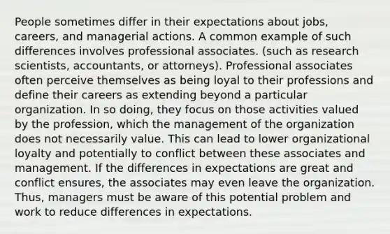 People sometimes differ in their expectations about jobs, careers, and managerial actions. A common example of such differences involves professional associates. (such as research scientists, accountants, or attorneys). Professional associates often perceive themselves as being loyal to their professions and define their careers as extending beyond a particular organization. In so doing, they focus on those activities valued by the profession, which the management of the organization does not necessarily value. This can lead to lower organizational loyalty and potentially to conflict between these associates and management. If the differences in expectations are great and conflict ensures, the associates may even leave the organization. Thus, managers must be aware of this potential problem and work to reduce differences in expectations.