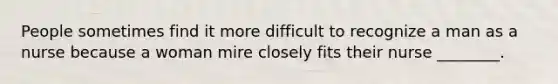 People sometimes find it more difficult to recognize a man as a nurse because a woman mire closely fits their nurse ________.