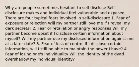 Why are people sometimes hesitant to self-disclose Self-disclosure makes and individual feel vulnerable and exposed There are four typical fears involved in self-disclosure 1. Fear of exposure or rejection Will my partner still love me if I reveal my dark secrets? 2. Fear or retaliation or angry responses Will my partner become upset if I disclose certain information about myself? Will my partner use my disclosed information against me at a later date? 3. Fear of loss of control If I disclose certain information, will I still be able to maintain the power I have? 4. Fear of losing one's individuality Will the identity of the dyad overshadow my individual identity?