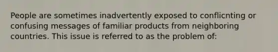 People are sometimes inadvertently exposed to conflicnting or confusing messages of familiar products from neighboring countries. This issue is referred to as the problem of: