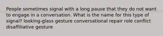 People sometimes signal with a long pause that they do not want to engage in a conversation. What is the name for this type of signal? looking-glass gesture conversational repair role conflict disaffiliative gesture