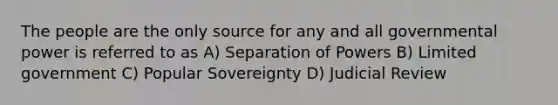 The people are the only source for any and all governmental power is referred to as A) Separation of Powers B) Limited government C) Popular Sovereignty D) Judicial Review