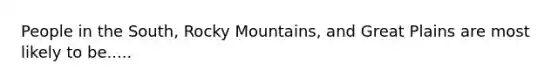 People in the South, Rocky Mountains, and Great Plains are most likely to be.....