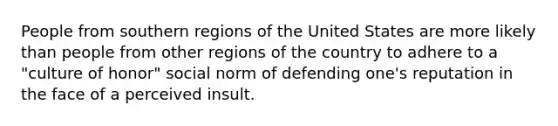 People from southern regions of the United States are more likely than people from other regions of the country to adhere to a "culture of honor" social norm of defending one's reputation in the face of a perceived insult.