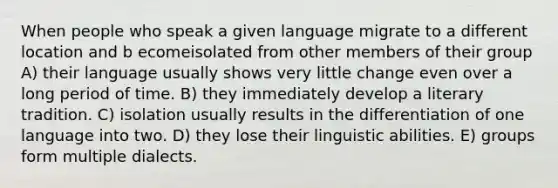 When people who speak a given language migrate to a different location and b ecomeisolated from other members of their group A) their language usually shows very little change even over a long period of time. B) they immediately develop a literary tradition. C) isolation usually results in the differentiation of one language into two. D) they lose their linguistic abilities. E) groups form multiple dialects.