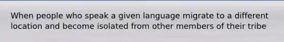 When people who speak a given language migrate to a different location and become isolated from other members of their tribe