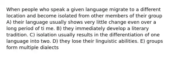 When people who speak a given language migrate to a different location and become isolated from other members of their group A) their language usually shows very little change even over a long period of ti me. B) they immediately develop a literary tradition. C) isolation usually results in the differentiation of one language into two. D) they lose their linguistic abilities. E) groups form multiple dialects