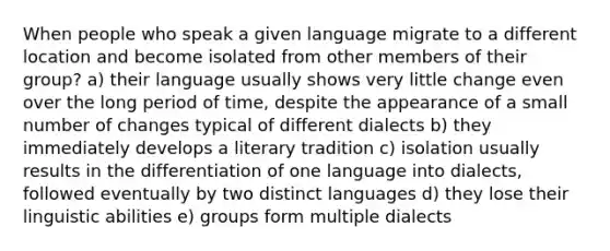 When people who speak a given language migrate to a different location and become isolated from other members of their group? a) their language usually shows very little change even over the long period of time, despite the appearance of a small number of changes typical of different dialects b) they immediately develops a literary tradition c) isolation usually results in the differentiation of one language into dialects, followed eventually by two distinct languages d) they lose their linguistic abilities e) groups form multiple dialects