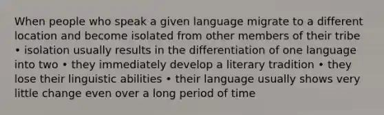 When people who speak a given language migrate to a different location and become isolated from other members of their tribe • isolation usually results in the differentiation of one language into two • they immediately develop a literary tradition • they lose their linguistic abilities • their language usually shows very little change even over a long period of time