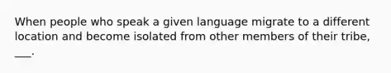 When people who speak a given language migrate to a different location and become isolated from other members of their tribe, ___.