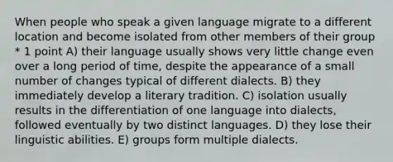 When people who speak a given language migrate to a different location and become isolated from other members of their group * 1 point A) their language usually shows very little change even over a long period of time, despite the appearance of a small number of changes typical of different dialects. B) they immediately develop a literary tradition. C) isolation usually results in the differentiation of one language into dialects, followed eventually by two distinct languages. D) they lose their linguistic abilities. E) groups form multiple dialects.