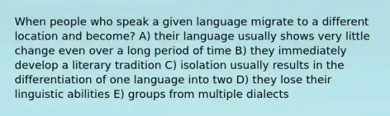 When people who speak a given language migrate to a different location and become? A) their language usually shows very little change even over a long period of time B) they immediately develop a literary tradition C) isolation usually results in the differentiation of one language into two D) they lose their linguistic abilities E) groups from multiple dialects