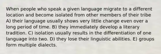 When people who speak a given language migrate to a different location and become isolated from other members of their tribe A) their language usually shows very little change even over a long period of time. B) they immediately develop a literary tradition. C) isolation usually results in the differentiation of one language into two. D) they lose their linguistic abilities. E) groups form multiple dialects.