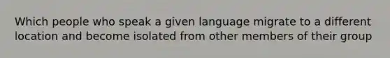 Which people who speak a given language migrate to a different location and become isolated from other members of their group