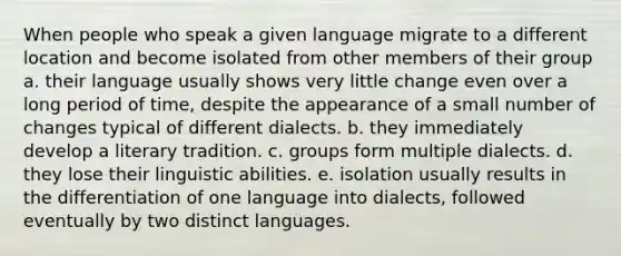 When people who speak a given language migrate to a different location and become isolated from other members of their group a. their language usually shows very little change even over a long period of time, despite the appearance of a small number of changes typical of different dialects. b. they immediately develop a literary tradition. c. groups form multiple dialects. d. they lose their linguistic abilities. e. isolation usually results in the differentiation of one language into dialects, followed eventually by two distinct languages.