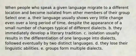 When people who speak a given language migrate to a different location and become isolated from other members of their group Select one: a. their language usually shows very little change even over a long period of time, despite the appearance of a small number of changes typical of different dialects. b. they immediately develop a literary tradition. c. isolation usually results in the differentiation of one language into dialects, followed eventually by two distinct languages. d. they lose their linguistic abilities. e. groups form multiple dialects.