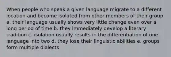 When people who speak a given language migrate to a different location and become isolated from other members of their group a. their language usually shows very little change even over a long period of time b. they immediately develop a literary tradition c. isolation usually results in the differentiation of one language into two d. they lose their linguistic abilities e. groups form multiple dialects