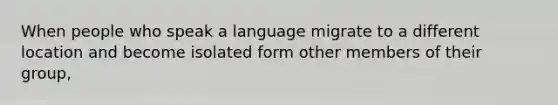 When people who speak a language migrate to a different location and become isolated form other members of their group,