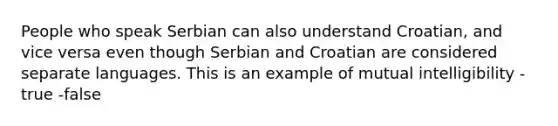 People who speak Serbian can also understand Croatian, and vice versa even though Serbian and Croatian are considered separate languages. This is an example of mutual intelligibility -true -false