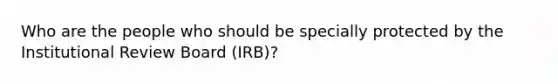 Who are the people who should be specially protected by the Institutional Review Board (IRB)?