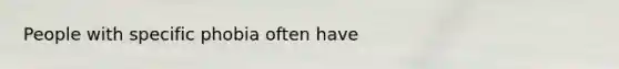 People with specific phobia often have
