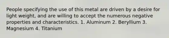 People specifying the use of this metal are driven by a desire for light weight, and are willing to accept the numerous negative properties and characteristics. 1. Aluminum 2. Beryllium 3. Magnesium 4. Titanium